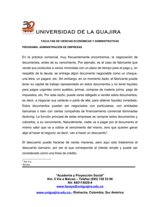 UNIVERSIDAD DE LA GUAJIRA
FACULTAD DE CIENCIAS ECONÓMICAS Y ADMINISTRATIVAS
PROGRAMA: ADMINISTRACIÓN DE EMPRESAS
En la práctica comercial, muy frecuentemente encontramos, la negociación de
documentos, antes de su vencimiento. Por ejemplo, es el caso de fabricante que
vende sus productos a varios minoristas con un plazo de tiempo para el pago y, en
respaldo de la deuda, se entrega algún documento negociable como un cheque,
una letra, un pagare, etc. Sin embargo, en un momento dado, el fabricante puede
tener su capital de trabajo representado en estos documentos y no tener liquidez
para pagos urgentes como sueldos, primas, compras de materia prima, pago de
impuestos, etc. Por esta razón, puede verse obligado a vender estos documentos;
es decir, a negociar sus carteras o parte de ella, para obtener liquidez inmediata.
Estos documentos pueden ser negociados con particulares, con entidades
bancarias o bien con ciertas compañías de financiamiento comercial dominadas
factoring. La función principal de estas empresas es comprar estos documentos y
cobrarlos, a su vencimiento. Naturalmente, nadie va a pagar por el documento el
mismo valor que va a cobrar al vencimiento del mismo, sino que quieren ganar
algo al hacer el negocio; es decir, van a hacer un descuento2
.
El descuento puede hacerse de varias maneras, pero aquí solo trataremos el
descuento bancario, por ser al que corresponde al interés simple y puede ser
considerado como una línea de crédito.
2
Íbid. 6 p.
Betina
“Academia y Proyección Social”
Km. 5 Vía a Maicao – Telefax (095) 728 53 06
Nit: 892115029-4
www.faceya@uniguajira.edu.co
www.uniguajira.edu.co.- Riohacha, Colombia, Sur América
 