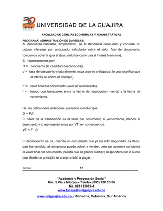 UNIVERSIDAD DE LA GUAJIRA
FACULTAD DE CIENCIAS ECONÓMICAS Y ADMINISTRATIVAS
PROGRAMA: ADMINISTRACIÓN DE EMPRESAS
Al descuento bancario, simplemente, se le denomina descuento y consiste en
cobrar intereses por anticipado, calculado sobre el valor final del documento
(debemos advertir que el descuento bancario usa el interés bancario).
Si representamos por:
D = descuento (la cantidad desconocida).
d = tasa de descuento (naturalmente, esta tasa es anticipada, lo cual significa que
el interés se cobra al principio).
F = valor final del documento (valor al vencimiento).
t = tiempo que transcurre, entre la fecha de negociación (venta) y la fecha de
vencimiento.
De las definiciones anteriores, podemos concluir que:
D = Fdt
El valor de la transacción es el valor del documento al vencimiento, menos el
descuento y lo representaremos por VT, en consecuencia:
VT = F - D
El redescuento se da, cuando un documento que ya ha sido negociado, es decir,
que fue vendido, el comprador puede volver a vender, pero se conserva constante
el valor final del documento, puesto que el girador siempre responderá por la suma
que desde un principio se comprometió a pagar.
Betina
“Academia y Proyección Social”
Km. 5 Vía a Maicao – Telefax (095) 728 53 06
Nit: 892115029-4
www.faceya@uniguajira.edu.co
www.uniguajira.edu.co.- Riohacha, Colombia, Sur América
11
 