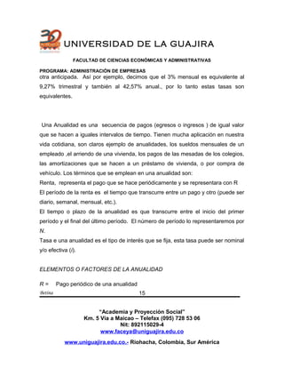 UNIVERSIDAD DE LA GUAJIRA
FACULTAD DE CIENCIAS ECONÓMICAS Y ADMINISTRATIVAS
PROGRAMA: ADMINISTRACIÓN DE EMPRESAS
otra anticipada. Así por ejemplo, decimos que el 3% mensual es equivalente al
9,27% trimestral y también al 42,57% anual., por lo tanto estas tasas son
equivalentes.
Una Anualidad es una secuencia de pagos (egresos o ingresos ) de igual valor
que se hacen a iguales intervalos de tiempo. Tienen mucha aplicación en nuestra
vida cotidiana, son claros ejemplo de anualidades, los sueldos mensuales de un
empleado ,el arriendo de una vivienda, los pagos de las mesadas de los colegios,
las amortizaciones que se hacen a un préstamo de vivienda, o por compra de
vehículo. Los términos que se emplean en una anualidad son:
Renta, representa el pago que se hace periódicamente y se representara con R
El período de la renta es el tiempo que transcurre entre un pago y otro (puede ser
diario, semanal, mensual, etc.).
El tiempo o plazo de la anualidad es que transcurre entre el inicio del primer
período y el final del último período. El número de período lo representaremos por
N.
Tasa e una anualidad es el tipo de interés que se fija, esta tasa puede ser nominal
y/o efectiva (i).
ELEMENTOS O FACTORES DE LA ANUALIDAD
R = Pago periódico de una anualidad
Betina
“Academia y Proyección Social”
Km. 5 Vía a Maicao – Telefax (095) 728 53 06
Nit: 892115029-4
www.faceya@uniguajira.edu.co
www.uniguajira.edu.co.- Riohacha, Colombia, Sur América
15
 