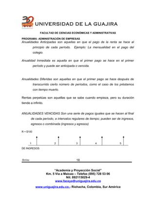 UNIVERSIDAD DE LA GUAJIRA
FACULTAD DE CIENCIAS ECONÓMICAS Y ADMINISTRATIVAS
PROGRAMA: ADMINISTRACIÓN DE EMPRESAS
Anualidades Anticipadas son aquellas en que el pago de la renta se hace al
principio de cada período. Ejemplo: La mensualidad en el pago del
colegio.
Anualidad Inmediata es aquella en que el primer pago se hace en el primer
período y puede ser anticipada o vencida.
Anualidades Diferidas son aquellas en que el primer pago se hace después de
transcurrido cierto número de períodos, como el caso de los préstamos
con tiempo muerto.
Rentas perpetúas son aquellas que se sabe cuando empieza, pero su duración
tiende a infinito.
ANUALIDADES VENCIDAS Son una serie de pagos iguales que se hacen al final
de cada período, a intervalos regulares de tiempo; pueden ser de ingresos,
egresos o combinada (ingresos y egresos)
R = $100
1 2 3 4 5
DE INGRESOS
Betina
“Academia y Proyección Social”
Km. 5 Vía a Maicao – Telefax (095) 728 53 06
Nit: 892115029-4
www.faceya@uniguajira.edu.co
www.uniguajira.edu.co.- Riohacha, Colombia, Sur América
18
 
