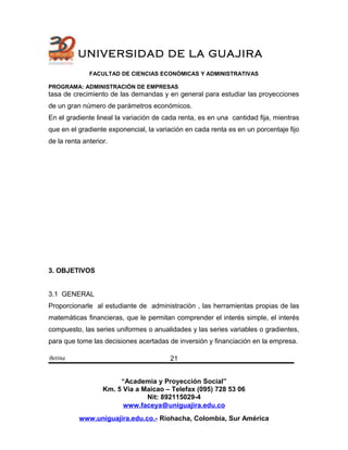UNIVERSIDAD DE LA GUAJIRA
FACULTAD DE CIENCIAS ECONÓMICAS Y ADMINISTRATIVAS
PROGRAMA: ADMINISTRACIÓN DE EMPRESAS
tasa de crecimiento de las demandas y en general para estudiar las proyecciones
de un gran número de parámetros económicos.
En el gradiente lineal la variación de cada renta, es en una cantidad fija, mientras
que en el gradiente exponencial, la variación en cada renta es en un porcentaje fijo
de la renta anterior.
3. OBJETIVOS
3.1 GENERAL
Proporcionarle al estudiante de administraciòn , las herramientas propias de las
matemáticas financieras, que le permitan comprender el interés simple, el interés
compuesto, las series uniformes o anualidades y las series variables o gradientes,
para que tome las decisiones acertadas de inversión y financiación en la empresa.
Betina
“Academia y Proyección Social”
Km. 5 Vía a Maicao – Telefax (095) 728 53 06
Nit: 892115029-4
www.faceya@uniguajira.edu.co
www.uniguajira.edu.co.- Riohacha, Colombia, Sur América
21
 