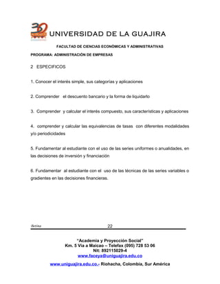 UNIVERSIDAD DE LA GUAJIRA
FACULTAD DE CIENCIAS ECONÓMICAS Y ADMINISTRATIVAS
PROGRAMA: ADMINISTRACIÓN DE EMPRESAS
2 ESPECIFICOS
1. Conocer el interés simple, sus categorías y aplicaciones
2. Comprender el descuento bancario y la forma de liquidarlo
3. Comprender y calcular el interés compuesto, sus características y aplicaciones
4. comprender y calcular las equivalencias de tasas con diferentes modalidades
y/o periodicidades
5. Fundamentar al estudiante con el uso de las series uniformes o anualidades, en
las decisiones de inversión y financiación
6. Fundamentar al estudiante con el uso de las técnicas de las series variables o
gradientes en las decisiones financieras.
Betina
“Academia y Proyección Social”
Km. 5 Vía a Maicao – Telefax (095) 728 53 06
Nit: 892115029-4
www.faceya@uniguajira.edu.co
www.uniguajira.edu.co.- Riohacha, Colombia, Sur América
22
 