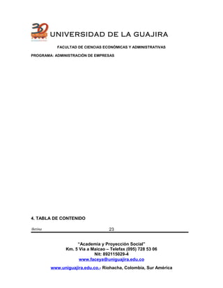 UNIVERSIDAD DE LA GUAJIRA
FACULTAD DE CIENCIAS ECONÓMICAS Y ADMINISTRATIVAS
PROGRAMA: ADMINISTRACIÓN DE EMPRESAS
4. TABLA DE CONTENIDO
Betina
“Academia y Proyección Social”
Km. 5 Vía a Maicao – Telefax (095) 728 53 06
Nit: 892115029-4
www.faceya@uniguajira.edu.co
www.uniguajira.edu.co.- Riohacha, Colombia, Sur América
23
 