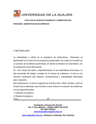 UNIVERSIDAD DE LA GUAJIRA
FACULTAD DE CIENCIAS ECONÓMICAS Y ADMINISTRATIVAS
PROGRAMA: ADMINISTRACIÓN DE EMPRESAS
5. METODOLOGÌA
La metodología a utilizar en la asignatura de matemáticas financieras se
desarrollará en el marco de los programas presenciales, los cuales se inscriben en
un proceso de enseñanza aprendizaje, en donde la temática se desarrollará, con
la participación activa del docente.
En todo campo del saber y específicamente en las matemáticas financieras, un
alto porcentaje del trabajo, consiste en el manejo de problemas, el cual es una
situación interesante, que requiere procedimientos y metodologías adecuadas
para resolverlo.
Aquí proponemos el camino sugerido por el ilustre físico Albert Einstein, autor de
la teoría de la relatividad, que nos lleva a tener éxitos en la solución de problemas,
con los siguientes pasos:
1. Entender el problema
2. Plantear el problema
Betina
“Academia y Proyección Social”
Km. 5 Vía a Maicao – Telefax (095) 728 53 06
Nit: 892115029-4
www.faceya@uniguajira.edu.co
www.uniguajira.edu.co.- Riohacha, Colombia, Sur América
26
 