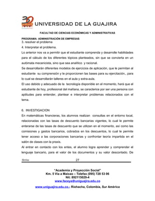 UNIVERSIDAD DE LA GUAJIRA
FACULTAD DE CIENCIAS ECONÓMICAS Y ADMINISTRATIVAS
PROGRAMA: ADMINISTRACIÓN DE EMPRESAS
3. resolver el problema
4. Interpretar el problema.
Lo anterior nos va a permitir que el estudiante comprenda y desarrolle habilidades
para el cálculo de los diferentes tópicos planteados, sin que se convierta en un
autómata mecanicista, sino que sea analítico y racional.
Se desarrollarán diferentes modelos de ejercicios de aplicación, que le permitan al
estudiante su comprensión y le proporcionen las bases para su ejercitación., para
lo cual se desarrollarán talleres en el aula y extra-aula.
El uso debido y adecuado de la tecnología disponible en el momento, hará que el
estudiante de hoy, profesional del mañana, se caracterice por ser una persona con
aptitudes para entender, plantear e interpretar problemas relacionados con el
tema.
6. INVESTIGACION
En matemáticas financieras, los alumnos realizan consultas en el entorno local,
relacionadas con las tasas de descuento bancarias vigentes, lo cual le permite
enterarse de las tasas de descuento que se utilizan en el momento, así como las
comisiones y gastos bancarios, cobrados en los descuentos, lo cual le permite
tener acceso a las corporaciones bancarias y confrontar teoría impartida en el
salón de clases con la praxis.
Al entrar en contacto con los entes, el alumno logra aprender y comprender el
lenguaje bancario, para el valor de los documentos y su valor descontado. De
Betina
“Academia y Proyección Social”
Km. 5 Vía a Maicao – Telefax (095) 728 53 06
Nit: 892115029-4
www.faceya@uniguajira.edu.co
www.uniguajira.edu.co.- Riohacha, Colombia, Sur América
27
 