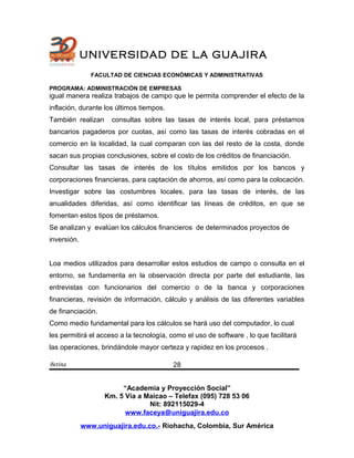 UNIVERSIDAD DE LA GUAJIRA
FACULTAD DE CIENCIAS ECONÓMICAS Y ADMINISTRATIVAS
PROGRAMA: ADMINISTRACIÓN DE EMPRESAS
igual manera realiza trabajos de campo que le permita comprender el efecto de la
inflación, durante los últimos tiempos.
También realizan consultas sobre las tasas de interés local, para préstamos
bancarios pagaderos por cuotas, así como las tasas de interés cobradas en el
comercio en la localidad, la cual comparan con las del resto de la costa, donde
sacan sus propias conclusiones, sobre el costo de los créditos de financiación.
Consultar las tasas de interés de los títulos emitidos por los bancos y
corporaciones financieras, para captación de ahorros, así como para la colocación.
Investigar sobre las costumbres locales, para las tasas de interés, de las
anualidades diferidas, así como identificar las líneas de créditos, en que se
fomentan estos tipos de préstamos.
Se analizan y evalúan los cálculos financieros de determinados proyectos de
inversión.
Loa medios utilizados para desarrollar estos estudios de campo o consulta en el
entorno, se fundamenta en la observación directa por parte del estudiante, las
entrevistas con funcionarios del comercio o de la banca y corporaciones
financieras, revisión de información, cálculo y análisis de las diferentes variables
de financiación.
Como medio fundamental para los cálculos se hará uso del computador, lo cual
les permitirá el acceso a la tecnología, como el uso de software , lo que facilitará
las operaciones, brindándole mayor certeza y rapidez en los procesos .
Betina
“Academia y Proyección Social”
Km. 5 Vía a Maicao – Telefax (095) 728 53 06
Nit: 892115029-4
www.faceya@uniguajira.edu.co
www.uniguajira.edu.co.- Riohacha, Colombia, Sur América
28
 