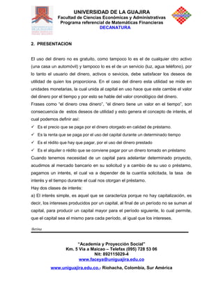 UNIVERSIDAD DE LA GUAJIRA
Facultad de Ciencias Económicas y Administrativas
Programa referencial de Matemáticas Financieras
DECANATURA
2. PRESENTACION
El uso del dinero no es gratuito, como tampoco lo es el de cualquier otro activo
(una casa un automóvil) y tampoco lo es el de un servicio (luz, agua teléfono), por
lo tanto el usuario del dinero, activos o sevicios, debe satisfacer los deseos de
utilidad de quien los proporciona. En el caso del dinero esta utilidad se mide en
unidades monetarias, la cual unida al capital en uso hace que este cambie el valor
del dinero por el tiempo y por esto se hable del valor cronológico del dinero.
Frases como “el dinero crea dinero”, “el dinero tiene un valor en el tiempo”, son
consecuencia de estos deseos de utilidad y esto genera el concepto de interés, el
cual podemos definir así:
 Es el precio que se paga por el dinero otorgado en calidad de préstamo.
 Es la renta que se paga por el uso del capital durante un determinado tiempo
 Es el rédito que hay que pagar, por el uso del dinero prestado
 Es el alquiler o rédito que se conviene pagar por un dinero tomado en préstamo
Cuando tenemos necesidad de un capital para adelantar determinado proyecto,
acudimos al mercado bancario en su solicitud y a cambio de su uso o préstamo,
pagamos un interés, el cual va a depender de la cuantía solicitada, la tasa de
interés y el tiempo durante el cual nos otorgan el préstamo.
Hay dos clases de interés:
a) El interés simple, es aquel que se caracteriza porque no hay capitalización, es
decir, los intereses producidos por un capital, al final de un período no se suman al
capital, para producir un capital mayor para el período siguiente, lo cual permite,
que el capital sea el mismo para cada período, al igual que los intereses.
Betina
“Academia y Proyección Social”
Km. 5 Vía a Maicao – Telefax (095) 728 53 06
Nit: 892115029-4
www.faceya@uniguajira.edu.co
www.uniguajira.edu.co.- Riohacha, Colombia, Sur América
 