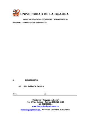 UNIVERSIDAD DE LA GUAJIRA
FACULTAD DE CIENCIAS ECONÓMICAS Y ADMINISTRATIVAS
PROGRAMA: ADMINISTRACIÓN DE EMPRESAS
8. BIBLIOGRAFIA
8.1 BIBLIOGRAFÌA BÀSICA
Betina
“Academia y Proyección Social”
Km. 5 Vía a Maicao – Telefax (095) 728 53 06
Nit: 892115029-4
www.faceya@uniguajira.edu.co
www.uniguajira.edu.co.- Riohacha, Colombia, Sur América
31
 