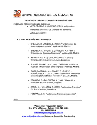 UNIVERSIDAD DE LA GUAJIRA
FACULTAD DE CIENCIAS ECONÓMICAS Y ADMINISTRATIVAS
PROGRAMA: ADMINISTRACIÓN DE EMPRESAS
• MEZA OROZCO, JHONNY DE JESUS: Matemáticas
financieras aplicadas. Ed. Gráficas del comercio,
Valledupar,dic 2001.
8.2 BIBLIOGRAFÌA RECOMENDADA
• BREALEY, R. y MYERS, S. (1993): "Fundamentos de
financiación empresarial". McGraw-Hill. Madrid.
• BREALEY, R.; MYERS, S. y MARCUS, A.J. (1996):
"Principios de Dirección Financiera". McGraw-Hill. Madrid.
• FERNANDEZ, A.I. y GARCIA OLALLA, M. (1993):
"Financiación de la empresa". Ariel. Barcelona.
• SUAREZ SUAREZ, A.S. (1995): "Decisiones óptimas de
inversión y financiación en la empresa". Pirámide. Madrid.
• TORRICABELLO J.M. - GÓMEZ, T. - RUIZ, F. -
RODRÍGUEZ, R. - CO, A. (1999) "Matemáticas financieras
aplicadas (127 problemas resueltos)" Ed. A.C., Madrid.
• DELGADO, C.- PALOMERO, J. (1990) "Matemática
financiera" Ed. Los autores, Logroño.
• SANOU, L. - VILLAZÓN, C. (1993) "Matemática financiera"
Ed. Foro Científico, Barcelona.
• FONTANALS, H. "Matemática financiera: supuestos".
Betina
“Academia y Proyección Social”
Km. 5 Vía a Maicao – Telefax (095) 728 53 06
Nit: 892115029-4
www.faceya@uniguajira.edu.co
www.uniguajira.edu.co.- Riohacha, Colombia, Sur América
33
 