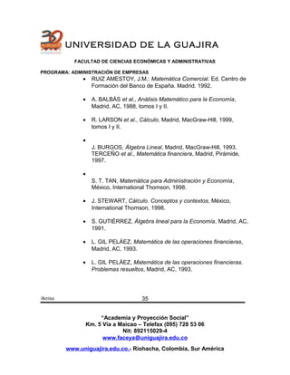 UNIVERSIDAD DE LA GUAJIRA
FACULTAD DE CIENCIAS ECONÓMICAS Y ADMINISTRATIVAS
PROGRAMA: ADMINISTRACIÓN DE EMPRESAS
• RUIZ AMESTOY, J.M.: Matemática Comercial. Ed. Centro de
Formación del Banco de España. Madrid. 1992.
• A. BALBÁS et al., Análisis Matemático para la Economía,
Madrid, AC, 1988, tomos I y II.
• R. LARSON et al., Cálculo, Madrid, MacGraw-Hill, 1999,
tomos I y II.
•
J. BURGOS, Álgebra Lineal, Madrid, MacGraw-Hill, 1993.
TERCEÑO et al., Matemática financiera, Madrid, Pirámide,
1997.
•
S. T. TAN, Matemática para Administración y Economía,
México, International Thomson, 1998.
• J. STEWART, Cálculo. Conceptos y contextos, México,
International Thomson, 1998.
• S. GUTIÉRREZ, Álgebra lineal para la Economía, Madrid, AC,
1991.
• L. GIL PELÁEZ, Matemática de las operaciones financieras,
Madrid, AC, 1993.
• L. GIL PELÁEZ, Matemática de las operaciones financieras.
Problemas resueltos, Madrid, AC, 1993.
Betina
“Academia y Proyección Social”
Km. 5 Vía a Maicao – Telefax (095) 728 53 06
Nit: 892115029-4
www.faceya@uniguajira.edu.co
www.uniguajira.edu.co.- Riohacha, Colombia, Sur América
35
 