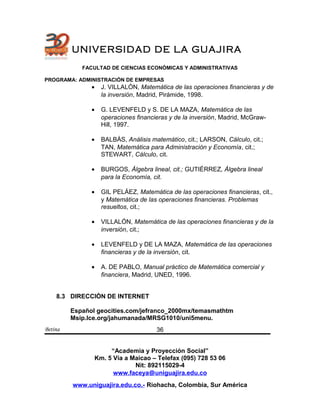 UNIVERSIDAD DE LA GUAJIRA
FACULTAD DE CIENCIAS ECONÓMICAS Y ADMINISTRATIVAS
PROGRAMA: ADMINISTRACIÓN DE EMPRESAS
• J. VILLALÓN, Matemática de las operaciones financieras y de
la inversión, Madrid, Pirámide, 1998.
• G. LEVENFELD y S. DE LA MAZA, Matemática de las
operaciones financieras y de la inversión, Madrid, McGraw-
Hill, 1997.
• BALBÁS, Análisis matemático, cit.; LARSON, Cálculo, cit.;
TAN, Matemática para Administración y Economía, cit.;
STEWART, Cálculo, cit.
• BURGOS, Álgebra lineal, cit.; GUTIÉRREZ, Álgebra lineal
para la Economía, cit.
• GIL PELÁEZ, Matemática de las operaciones financieras, cit.,
y Matemática de las operaciones financieras. Problemas
resueltos, cit.;
• VILLALÓN, Matemática de las operaciones financieras y de la
inversión, cit.;
• LEVENFELD y DE LA MAZA, Matemática de las operaciones
financieras y de la inversión, cit.
• A. DE PABLO, Manual práctico de Matemática comercial y
financiera, Madrid, UNED, 1996.
8.3 DIRECCIÒN DE INTERNET
Español geocities.com/jefranco_2000mx/temasmathtm
Msip.Ice.org/jahumanada/MRSG1010/uni5menu.
Betina
“Academia y Proyección Social”
Km. 5 Vía a Maicao – Telefax (095) 728 53 06
Nit: 892115029-4
www.faceya@uniguajira.edu.co
www.uniguajira.edu.co.- Riohacha, Colombia, Sur América
36
 