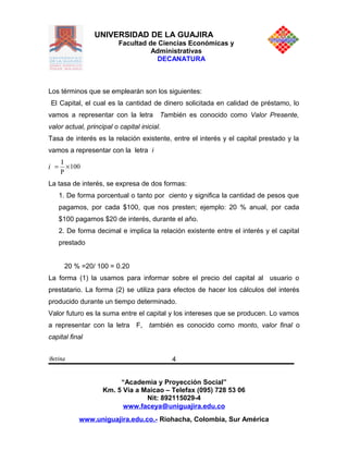 UNIVERSIDAD DE LA GUAJIRA
Facultad de Ciencias Económicas y
Administrativas
DECANATURA
Los términos que se emplearán son los siguientes:
El Capital, el cual es la cantidad de dinero solicitada en calidad de préstamo, lo
vamos a representar con la letra También es conocido como Valor Presente,
valor actual, principal o capital inicial.
Tasa de interés es la relación existente, entre el interés y el capital prestado y la
vamos a representar con la letra i
i 100
P
I
×=
La tasa de interés, se expresa de dos formas:
1. De forma porcentual o tanto por ciento y significa la cantidad de pesos que
pagamos, por cada $100, que nos presten; ejemplo: 20 % anual, por cada
$100 pagamos $20 de interés, durante el año.
2. De forma decimal e implica la relación existente entre el interés y el capital
prestado
20 % =20/ 100 = 0.20
La forma (1) la usamos para informar sobre el precio del capital al usuario o
prestatario. La forma (2) se utiliza para efectos de hacer los cálculos del interés
producido durante un tiempo determinado.
Valor futuro es la suma entre el capital y los intereses que se producen. Lo vamos
a representar con la letra F, también es conocido como monto, valor final o
capital final
Betina
“Academia y Proyección Social”
Km. 5 Vía a Maicao – Telefax (095) 728 53 06
Nit: 892115029-4
www.faceya@uniguajira.edu.co
www.uniguajira.edu.co.- Riohacha, Colombia, Sur América
4
 
