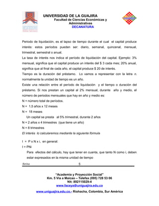 UNIVERSIDAD DE LA GUAJIRA
Facultad de Ciencias Económicas y
Administrativas
DECANATURA
Periodo de liquidación, es el lapso de tiempo durante el cual el capital produce
interés: estos períodos pueden ser: diario, semanal, quincenal, mensual,
trimestral, semestral o anual.
La tasa de interés nos indica el período de liquidación del capital. Ejemplo: 3%
mensual, significa que el capital produce un interés del $ 3 cada mes; 20% anual,
significa que al final de cada año, el capital produce $ 20 de interés.
Tiempo es la duración del préstamo. Lo vamos a representar con la letra n.
normalmente la unidad de tiempo es un año.
Existe una relación entre el período de liquidación y el tiempo o duración del
préstamo. Si nos prestan un capital al 2% mensual, durante año y medio, el
número de periodos mensuales que hay en año y medio es:
N = número total de períodos.
N = 1,5 años x 12 meses
N = 18 meses
Un capital se presta al 5% trimestral, durante 2 años
N = 2 años x 4 trimestres (que tiene un año)
N = 8 trimestres
El interés lo calcularemos mediante la siguiente fòrmula
I = P x N x i, en general:
I = PNi
Para efectos del cálculo, hay que tener en cuanta, que tanto N como i, deben
estar expresados en la misma unidad de tiempo
Betina
“Academia y Proyección Social”
Km. 5 Vía a Maicao – Telefax (095) 728 53 06
Nit: 892115029-4
www.faceya@uniguajira.edu.co
www.uniguajira.edu.co.- Riohacha, Colombia, Sur América
5
 