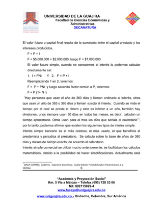 UNIVERSIDAD DE LA GUAJIRA
Facultad de Ciencias Económicas y
Administrativas
DECANATURA
El valor futuro o capital final resulta de la sumatoria entre el capital prestado y los
intereses producidos.
F = P + I
F = $5.000.000 + $2.000.000, luego F = $7.000.000
El valor futuro simple, cuando no conocemos el interés lo podemos calcular
directamente así:
1. I = PNi Y 2. F = P + I
Reemplazando 1 en 2, tenemos:
F = P + PNi y luego sacando factor común a P, tenemos:
F = P (1+ N i)
“Hay personas que usan el año de 360 días y llaman ordinario al interés, otros
que usan un año de 365 o 366 días y llaman exacto al interés. Cuando se mide el
tiempo por el cual se presta el dinero y este es inferior a un año, también hay
divisiones; unos siempre usan 30 días en todos los meses, es decir, calculan un
tiempo aproximado. Otros usan para el mes los días que señala el calendario”1
,
por lo tanto, podemos afirmar que existen los siguientes tipos de interés simple:
Interés simple bancario es el más costoso, el más usado, el que beneficia al
prestamista y perjudica al prestatario. Se calcula sobre la base de años de 360
días y meses de tiempo exacto, de acuerdo al calendario.
Interés simple comercial se utilizó mucho anteriormente, se facilitaban los cálculos
matemáticos, debido a la posibilidad de hacer simplificaciones. Actualmente está
1
BACA CURREA, Guillermo. Ingeniería Económica. Cuarta Edición Fondo Educativo Panamericano, 2 p.
Betina
“Academia y Proyección Social”
Km. 5 Vía a Maicao – Telefax (095) 728 53 06
Nit: 892115029-4
www.faceya@uniguajira.edu.co
www.uniguajira.edu.co.- Riohacha, Colombia, Sur América
6
 