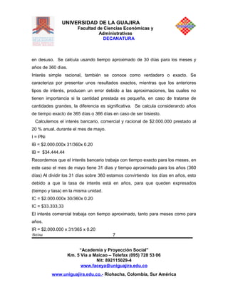 UNIVERSIDAD DE LA GUAJIRA
Facultad de Ciencias Económicas y
Administrativas
DECANATURA
en desuso. Se calcula usando tiempo aproximado de 30 días para los meses y
años de 360 días.
Interés simple racional, también se conoce como verdadero o exacto. Se
caracteriza por presentar unos resultados exactos, mientras que los anteriores
tipos de interés, producen un error debido a las aproximaciones, las cuales no
tienen importancia si la cantidad prestada es pequeña, en caso de tratarse de
cantidades grandes, la diferencia es significativa. Se calcula considerando años
de tiempo exacto de 365 días o 366 días en caso de ser bisiesto.
Calculemos el interés bancario, comercial y racional de $2.000.000 prestado al
20 % anual, durante el mes de mayo.
I = PNi
IB = $2.000.000x 31/360x 0.20
IB = $34.444.44
Recordemos que el interés bancario trabaja con tiempo exacto para los meses, en
este caso el mes de mayo tiene 31 días y tiempo aproximado para los años (360
días) Al dividir los 31 días sobre 360 estamos convirtiendo los días en años, esto
debido a que la tasa de interés está en años, para que queden expresados
(tiempo y tasa) en la misma unidad.
IC = $2.000.000x 30/360x 0.20
IC = $33.333,33
El interés comercial trabaja con tiempo aproximado, tanto para meses como para
años.
IR = $2.000.000 x 31/365 x 0.20
Betina
“Academia y Proyección Social”
Km. 5 Vía a Maicao – Telefax (095) 728 53 06
Nit: 892115029-4
www.faceya@uniguajira.edu.co
www.uniguajira.edu.co.- Riohacha, Colombia, Sur América
7
 