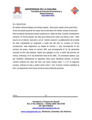 UNIVERSIDAD DE LA GUAJIRA
Facultad de Ciencias Económicas y
Administrativas
DECANATURA
IR = $33.972.60
El interés racional trabaja con tiempo exacto, tanto para meses como para años.
Como se puede apreciar es mayor de los tres tipos de interés simple el bancario.
Para el cálculo del tiempo exacto usaremos la tabla de días. Cuando necesitamos
conocer, en forma exacta, los días que transcurren entre una fecha y otra. Esto
ocurre en el interés bancario y en el interés racional. La elaboración de la tabla
de días consistente en asignarle a cada día del año un numero en forma
consecutiva: esta asignación va desde el número 1, que corresponde al día
primero de enero, hasta el número 365, que corresponde al 31 de diciembre
(cuando el año sea bisiesto, habrá que agregar un día, a partir del primero de
marzo, entonces, el 31 de diciembre seria el día 366). Es necesario aclarar, que
por facilidad, utilizaremos la siguiente clave para identificar fechas: el primer
número indicara los días del mes, por tanto variara entre 1 y 31; el segundo
número, indicara el mes y podrá variar entre 1 y12, el tercer número señalara el
año. La separación entre esos números será utilizando guiones.
Betina
“Academia y Proyección Social”
Km. 5 Vía a Maicao – Telefax (095) 728 53 06
Nit: 892115029-4
www.faceya@uniguajira.edu.co
www.uniguajira.edu.co.- Riohacha, Colombia, Sur América
8
 