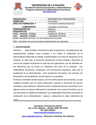 UNIVERSIDAD DE LA GUAJIRA
Facultad de Ciencias Económicas y Administrativas
Programa referencial de Matemáticas Financieras
DECANATURA
ASIGNATURA MATEMATICAS FINANCIERAS
SEMESTRE IV (cuarto)
AREA DE FORMACIÒN Y
COMPONENTE
Formación profesional/ciencias
contables y financieras.
PRERREQUISITOS Ninguno
REQUISITO DE Ninguno
I.H.A: semanal 3 horas Semestral 48 horas
I.H.I: semanal 6 horas Semestral 96 horas
I.H.A: intensidad de horas con acompañamiento docente.
I.H.I : intensidad de horas de trabajo independiente del estudiante
1. JUSTIFICACION
Siendo el área contable y financiera de gran importancia y de presencia en las
organizaciones públicas como privadas y en donde el profesional de la
administración desarrolla su trabajo, fundamentado en la toma de decisiones en la
empresa, en este caso, el escenario corresponde al área contable y financiera, la
cual es de singular importancia en todo tipo de organización, por ser afectada por
las decisiones que se tomen en cualquiera otra área de la empresa . Las
matemáticas financieras, constituyen una herramienta importante, para que el
profesional de la administraciòn tome decisiones financieras, de inversión, de
financiación y de rendimiento de la invesiòn en la empresa.
El recurso monetario resulta escaso y sin él es difícil operar en la empresa, ya que
cualquier proyecto que se quiera emprender, requiere la demanda del recurso
monetario y para obtenerlo, debemos acudir al sistema financiero colombiano y en
algunos casos a la banca internacional, asumiendo unos costos financieros, por el
uso del dinero en calidad de préstamos. Las matemáticas financieras permitirán al
profesional de la administraciòn evaluar y seleccionar la mejor alternativa de
Betina
“Academia y Proyección Social”
Km. 5 Vía a Maicao – Telefax (095) 728 53 06
Nit: 892115029-4
www.faceya@uniguajira.edu.co
www.uniguajira.edu.co.- Riohacha, Colombia, Sur América
 