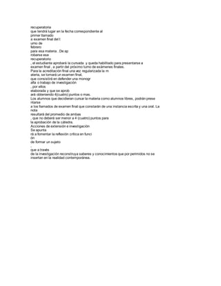 recuperatoria
que tendrá lugar en la fecha correspondiente al
primer llamado
a examen final del t
urno de
febrero
para esa materia . De ap
robarse ese
recuperatorio
, el estudiante aprobará la cursada y queda habilitado para presentarse a
examen final , a partir del próximo turno de exámenes finales.
Para la acreditación final una vez regularizada la m
ateria, se tomará un examen final,
que consistirá en defender una monogr
afía o trabajo de investigación
, por ellos
elaborada y que se aprob
ará obteniendo 4(cuatro) puntos o mas.
Los alumnos que decidieran cursar la materia como alumnos libres, podrán prese
ntarse
a los llamados de examen final que constarán de una instancia escrita y una oral. La
nota
resultará del promedio de ambas
, que no deberá ser menor a 4 (cuatro) puntos para
la aprobación de la cátedra.
Acciones de extensión e investigación
Se apunta
rá a fomentar la reflexión crítica en funci
ón
de formar un sujeto
,
que a través
de la investigación reconstruya saberes y conocimientos que por perimidos no se
insertan en la realidad contemporánea.
 
