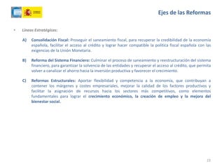 • Líneas Estratégicas:
A) Consolidación Fiscal: Proseguir el saneamiento fiscal, para recuperar la credibilidad de la economía
española, facilitar el acceso al crédito y lograr hacer compatible la política fiscal española con las
exigencias de la Unión Monetaria.
B) Reforma del Sistema Financiero: Culminar el proceso de saneamiento y reestructuración del sistema
financiero, para garantizar la solvencia de las entidades y recuperar el acceso al crédito, que permita
volver a canalizar el ahorro hacia la inversión productiva y favorecer el crecimiento.
C) Reformas Estructurales: Aportar flexibilidad y competencia a la economía, que contribuyan a
contener los márgenes y costes empresariales, mejorar la calidad de los factores productivos y
facilitar la asignación de recursos hacia los sectores más competitivos, como elementos
fundamentales para lograr el crecimiento económico, la creación de empleo y la mejora del
bienestar social.
23
Ejes de las Reformas
 