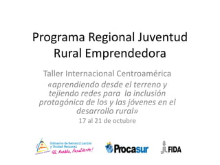 Programa Regional Juventud
   Rural Emprendedora
  Taller Internacional Centroamérica
   «aprendiendo desde el terreno y
   tejiendo redes para la inclusión
 protagónica de los y las jóvenes en el
            desarrollo rural»
            17 al 21 de octubre
 