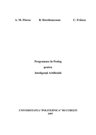 A. M. Florea B. Dorohonceanu C. Frâncu
Programare în Prolog
pentru
Inteligenţă Artificială
UNIVERSITATEA “POLITEHNICA” BUCUREŞTI
1997
 