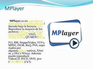 MPlayer

  MPlayer es un reproductor
 multimedia multiplataforma l
 iberado bajo la licencia GPL.
 Reproduce la mayoría de los
 archivos MPEG, VOB, AVI,O
 GG/OGM,MKV, VIVO, ASF/
 WMA/WMV, QT/MOV/MP4,
 FLI, RM, NuppelVideo, YUV4
 MPEG, FILM, RoQ, PVA, sopo
 rtados por
 algunoscódecs nativos, XAni
 m, y DLL's Win32. Además
 puede reproducir
 VideoCD, SVCD, DVD, 3ivx
 y DivX/Xvid 3/4/5.
 