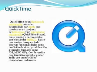QuickTime
  QuickTime es un framework
 multimedia estándar
 desarrollado por Apple que
 consiste en un conjunto
 de bibliotecas y un reproductor
 multimedia(QuickTime Player).
 En su versión 7 es compatible
 con el estándar MPEG-4. Existe
 una versión Pro que añade
 diversas funcionalidades como
 la edición de vídeo y codificación
 a variados formatos como
 AVI, MOV, MP4. Con la versión
 Pro, también es posible grabar
 audio con un micrófono
 conectado al ordenador.
 