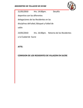 RESIDENTES DE VILLAZON EN SUCRE


   21/05/2010        Hrs. 14:00pm.         Desafío
   deportivo con las diferentes
   delegaciones de los Residentes en las
   disciplinas deFutbol, Básquet y futbol de
   salón

   23/05/2010        Hrs. 16:00pm. Retorno de los Residentes
   a la Ciudad de Sucre



   ATTE:



   COMISION DE LOS RESIDENTES DE VILLAZON EN SUCRE
 