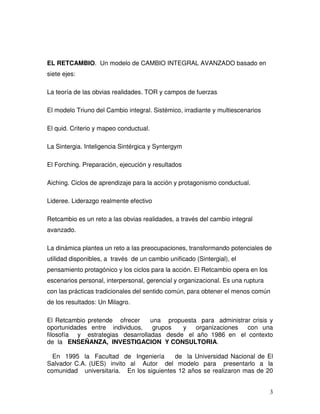 3
EL RETCAMBIO. Un modelo de CAMBIO INTEGRAL AVANZADO basado en
siete ejes:
La teoría de las obvias realidades. TOR y campos de fuerzas
El modelo Triuno del Cambio integral. Sistémico, irradiante y multiescenarios
El quid. Criterio y mapeo conductual.
La Sintergia. Inteligencia Sintérgica y Syntergym
El Forching. Preparación, ejecución y resultados
Aiching. Ciclos de aprendizaje para la acción y protagonismo conductual.
Lideree. Liderazgo realmente efectivo
Retcambio es un reto a las obvias realidades, a través del cambio integral
avanzado.
La dinámica plantea un reto a las preocupaciones, transformando potenciales de
utilidad disponibles, a través de un cambio unificado (Sintergial), el
pensamiento protagónico y los ciclos para la acción. El Retcambio opera en los
escenarios personal, interpersonal, gerencial y organizacional. Es una ruptura
con las prácticas tradicionales del sentido común, para obtener el menos común
de los resultados: Un Milagro.
El Retcambio pretende ofrecer una propuesta para administrar crisis y
oportunidades entre individuos, grupos y organizaciones con una
filosofía y estrategias desarrolladas desde el año 1986 en el contexto
de la ENSEÑANZA, INVESTIGACION Y CONSULTORIA.
En 1995 la Facultad de Ingeniería de la Universidad Nacional de El
Salvador C.A. (UES) invito al Autor del modelo para presentarlo a la
comunidad universitaria. En los siguientes 12 años se realizaron mas de 20
 