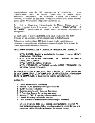 4
investigaciones, mas de 200 capacitaciones y consultorías entre
organizaciones como el Instituto Salvadoreño del Seguro Social,
Asociación Salvadoreña de Industriales, Cámara de Comercio e
Industria, Asociación de pequeños y medianos empresarios, Banco Mundial,
Banco Centro Americano de integración Económica, etc.
En 1995 la Universidad Intercontinental de México Publico en su “
Revista Interdisciplinaria Extensiones ” el articulo : “REINGENIERIA O
RETCAMBIO” presentando el modelo como un enfoque alternativo a la
Reingeniería.
De 2001 a 2007 el autor ha publicado, junto a sus estudiantes más de 50
artículos en los principales portales académicos de habla hispana.
Actualmente existen más de 400 libros, tesis de grado, investigaciones,
manuales, presentaciones y artículos escritos por alrededor de 50 autores de
diversos países del continente americano.
PROGRAMA MODALIDADES A DISTANCIA Y PRESENCIAL DISTANCIA
- NIVEL BASICO. Lector y participante. Lecturas y curso UDEMY.
APLICACIÓN PERSONAL
- NIVEL CERTIFICACION. Practicante. Los 7 módulos. LLEVAR 1
CASO, CON TUTORIA
- NIVEL TUTOR. Completar programa
- NIVEL FORMADOR. APROBAR modulo COMO FORMADOR, EN
METODOLOGIA RETCAMBIO.
El PROGRAMA ESTA COMPUESTO POR 7 MODULOS, CUYA DURACION
ES DE 1 SEMANA POR CADA TEMA, CON UNA INTENSIDAD APROXIMADA
DE 10 HS SEMANALES. El 8avo modulo habilita como formador.
MODULOS:
1- Teoría de las obvias realidades
2- Modelo Triuno del cambio integral avanzado
3- Quid y mapeo conductual
4- Sintergia conductual y toma de decisiones
5- El Forching. Agente del cambio avanzado
6- Aiching. El CAPLA y protagonismo conductual
7- Lideree. Liderazgo realmente efectivo.
8- Tutor presencial distancia del cambio integral avanzado
En este programa debe tener acceso a computadora e internet. Al
final del programa debe haber creado una página en wordpress, una
cuenta en twitter, linkedin y disponer de un aula virtual.
 