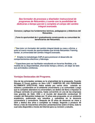 6
Sea formador de procesos y diseñador instruccional de
programas de Retcambio y cuente con la posibilidad de
dedicarse a tiempo parcial o completo al campo del cambio
integral avanzado.
Conozca y aplique los fundamentos teóricos, pedagógicos y didácticos del
Retcambio.
¡Tome la oportunidad de ir gradualmente construyendo su comunidad de
beneficiarios del Retcambio.
Sea tutor y/o formador del cambio integral desde su casa u oficina, y
entre al nuevo mundo de oportunidades que brinda Retcambio Training
Center, la universidad del cambio integral avanzado.
Emplee la metodología CAPLA para promover el desarrollo de
comportamientos efectivos y liderazgo.
Capacítese para ser facilitador estudiando en horarios flexibles, a la
medida de su disponibilidad, ahorrando tiempo y dinero, sin dejar de lado
sus actividades cotidianas.
Ventajas Destacadas del Programa.
Una de las principales ventajas es la originalidad de la propuesta. Cuando
Sthepen R Covey publico su libro LOS 7 HABITOS DE LAS PERSONAS
ALTAMENTE EFECTIVAS, había estado por varios años creando su
sistema y probándolo en el ambiente universitario y su comunidad. Luego
que lo completo abandono la universidad y se dedico de lleno a impulsar el
enfoque centrado en principios, hasta convertirlo en una de las empresas
mas grandes de Utah, USA y el mundo del desarrollo conductual. El
creador del Retcambio trabajo por 15 años esta propuesta, en un ambiente
académico, publicando sus estudios y usándolos en la docencia
universitaria y consultoría. Después de 25 años de docencia se viene a
USA y dedica dos años a completar su trabajo, llegando a producir 40
libros y más de trescientos artículos/ presentaciones sobre el tema, todo lo
cual esta disponible a través de Internet para su revisión y estudio.
 