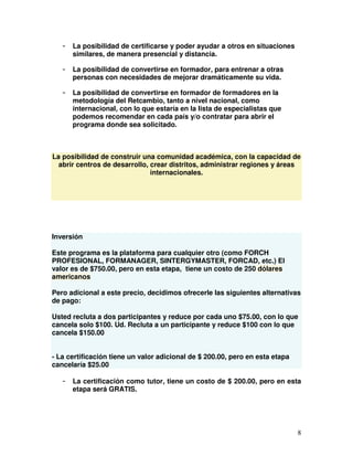 8
- La posibilidad de certificarse y poder ayudar a otros en situaciones
similares, de manera presencial y distancia.
- La posibilidad de convertirse en formador, para entrenar a otras
personas con necesidades de mejorar dramáticamente su vida.
- La posibilidad de convertirse en formador de formadores en la
metodología del Retcambio, tanto a nivel nacional, como
internacional, con lo que estaría en la lista de especialistas que
podemos recomendar en cada país y/o contratar para abrir el
programa donde sea solicitado.
La posibilidad de construir una comunidad académica, con la capacidad de
abrir centros de desarrollo, crear distritos, administrar regiones y áreas
internacionales.
Inversión
Este programa es la plataforma para cualquier otro (como FORCH
PROFESIONAL, FORMANAGER, SINTERGYMASTER, FORCAD, etc.) El
valor es de $750.00, pero en esta etapa, tiene un costo de 250 dólares
americanos
Pero adicional a este precio, decidimos ofrecerle las siguientes alternativas
de pago:
Usted recluta a dos participantes y reduce por cada uno $75.00, con lo que
cancela solo $100. Ud. Recluta a un participante y reduce $100 con lo que
cancela $150.00
- La certificación tiene un valor adicional de $ 200.00, pero en esta etapa
cancelaría $25.00
- La certificación como tutor, tiene un costo de $ 200.00, pero en esta
etapa será GRATIS.
 