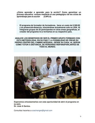 9
¿Cómo aprender a aprender para la acción? Como garantizar un
proceso educativo exitoso mediante el uso pedagógico de los ciclos de
aprendizaje para la acción (CAPLA)
- El programa de formador de formadores, tiene un costo de $ 500.00
y es presencial-distancia, ofreciéndose actualmente solo en USA. Al
integrarse grupos de 20 participantes en otras áreas geográficas, el
creador del programa ira a formarlos en su respectivo país.
ANALICE LOS BENEFICIOS DE SER EL PRIMER GRUPO FORMADO CON
ESTA METODOLOGIA, EN SU PAIS Y LA POSIBILIDAD DE CREAR SU
PROPIO CENTRO DEL CAMBIO INTEGRAL, DESDE SU CASA, AL SERVIR
COMO TUTOR A DISTANCIA, DE PERSONAS HISPANOPARLANTES DE
TODO EL MUNDO.
Esperamos entusiasmarlos con esta oportunidad de abrir el programa en
su país.
Dr. José A Santos.
Consultas hacerlas a coachanges@gmail.com
 