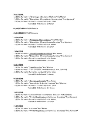 26/03/2018
13:30 hs: Turma B--“ Fibromialgia e Síndrome Miofacial” Prof.Renan
15:20 hs: Turma B2-“ Diagnóstico Diferencial das Monoartrites” Prof.Alambert *
15:20 hs: Turma B1-Turma B1a- Ambulatório Dra.Lilian
Turma B1b-Ambulatório Dr.Renan
02/04/2018 PROVA 1º bimestre
09/04/2018 PROVA 1º bimestre
16/04/2018
13:30 hs: Turma B--“ Artropatias Microcristalinas” Prof.Alambert
15:20 hs: Turma B1- “Diagnóstico diferencial das poliartrites” Prof.Alambert
15:20 hs: Turma B2-Turma B2a- Ambulatório Dr.Renan
Turma B2b-Ambulatório Dra.Lilian
23/04/2018
13:30 hs: Turma B-“Laboratório em Reumatologia” Prof.Renan
15:20 hs: Turma B2-“ Diagnóstico diferencial das poliartrites” Prof.Alambert
15:20 hs: Turma B1-Turma B1a- Ambulatório Dr.Renan
Turma B1b-Ambulatório Dra.Lilian
30/04/2018
13:30 hs: Turma B-“Espondiloartrites” Prof.Alambert
15:20 hs: Turma B1-“Caso clínico de Artrite Psoriática”.Prof.Alambert
15:20 hs: Turma B2-Turma B2a- Ambulatório Dra Lilian
Turma B2b-Ambulatório Dr.Renan
07/05/2018
13:30 hs: Turma B- “ Dermato/polimiosite” Prof.Renan
15:20 hs: Turma B2-“ Caso clínico de Artrite Psoriática”.Prof.Alambert
15:20 hs: Turma B1-Turma B1a- Ambulatório Dra. Lilian
Turma B1b-Ambulatório Dr. Renan
14/05/2018
13:30 hs: Turma B-“Esclerodermia e Fenômeno de Raynaud” Prof.Alambert
15:20 hs: Turma B1-“Artrite Idiopática Juvenil e Doença Reumática” Prof.Alambert
15:20 hs: Turma B2-Turma B2a- Ambulatório Dr. Renan
Turma B2b-Ambulatório Dra.Lilian
21/05/2018
13:30 hs: Turma B- “Vasculites” Prof.Renan
15:20 hs: Turma B2-“Artrite Idiopática Juvenil e Doença Reumática” Prof.Alambert*
 