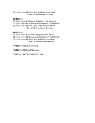 15:20 hs: Turma B1-Turma B1a- Ambulatório Dra. Luiza
Turma B1b-Ambulatório Dra Lilian
28/05/2018
13:30 hs: Turma B-“Síndrome de Behçet” Prof. Alambert
15:20 hs: Turma B1-“Discussão de Caso Clínico” Prof.Alambert
15:20 hs: Turma B2-Turma B2a- Ambulatório Dr. Renan
Turma B2b-Ambulatório Dra. Lilian
04/06/2018
13:30 hs: Turma B-“Síndrome de Sjogren” Prof.Renan
15:20 hs: Turma B2-“Discussaõ de Caso Clínico” Prof.Alambert
15:20 hs: Turma B1-Turma B1a- Ambulatório Dr. Renan
Turma B1b-Ambulatório Dra.Lilian
11/06/2018 Prova 2º bimestre
18/06/2018 PROVA 2º bimestre
25/06/2017 PROVA SUBSTITUTIVA
-
 