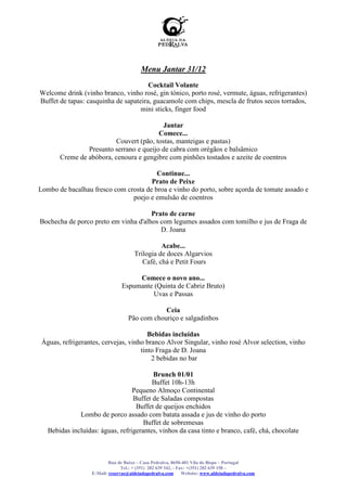 Menu Jantar 31/12
                                       Cocktail Volante
Welcome drink (vinho branco, vinho rosé, gin tónico, porto rosé, vermute, águas, refrigerantes)
Buffet de tapas: casquinha de sapateira, guacamole com chips, mescla de frutos secos torrados,
                                    mini sticks, finger food

                                           Jantar
                                         Comece...
                          Couvert (pão, tostas, manteigas e pastas)
                Presunto serrano e queijo de cabra com orégãos e balsâmico
       Creme de abóbora, cenoura e gengibre com pinhões tostados e azeite de coentros

                                        Continue...
                                      Prato de Peixe
Lombo de bacalhau fresco com crosta de broa e vinho do porto, sobre açorda de tomate assado e
                               poejo e emulsão de coentros

                                      Prato de carne
Bochecha de porco preto em vinha d'alhos com legumes assados com tomilho e jus de Fraga de
                                         D. Joana

                                                 Acabe...
                                       Trilogia de doces Algarvios
                                          Café, chá e Petit Fours

                                      Comece o novo ano...
                                 Espumante (Quinta de Cabriz Bruto)
                                          Uvas e Passas

                                                Ceia
                                    Pão com chouriço e salgadinhos

                                        Bebidas incluídas
 Águas, refrigerantes, cervejas, vinho branco Alvor Singular, vinho rosé Alvor selection, vinho
                                     tinto Fraga de D. Joana
                                         2 bebidas no bar

                                         Brunch 01/01
                                         Buffet 10h-13h
                                  Pequeno Almoço Continental
                                  Buffet de Saladas compostas
                                   Buffet de queijos enchidos
              Lombo de porco assado com batata assada e jus de vinho do porto
                                      Buffet de sobremesas
   Bebidas incluídas: águas, refrigerantes, vinhos da casa tinto e branco, café, chá, chocolate



                           Rua de Baixo – Casa Pedralva, 8650-401 Vila do Bispo – Portugal
                                 Tel.: + (351) 282 639 342, - Fax: +(351) 282 639 158 –
                   E-Mail: reservas@aldeiadapedralva.com        Website: www.aldeiadapedralva.com
 