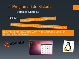 1-Programari de Sistema 
Sistemes Operatius 
LINUX 
La distribució més popular és la UBUNTU, actualment en la versió 14.10 
(anomenada Utopic Unicorn) 
 
