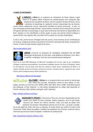 ▪ EINES D’INTERNET:

             L’AMULE: L'aMule és un programa de compartició de fitxers d'igual a igual
              basat en el popular eMule. Presenta les característiques més avançades dels
                 programes de compartició de fitxers: permet compartir tot tipus de fitxers, aturar
                 i reprendre la descàrrega en qualsevol moment, descarregar des de diversos
usuaris alhora, seleccionar usuaris, seleccionar l'amplada de banda consumida... A més, un
cop començada la descàrrega del fitxer, l'usuari passa a compartir amb la resta de la comunitat
el fragment del fitxer ja descarregat, la qual cosa incrementa enormement la disponibilitat d'un
fitxer. Assigna un únic identificador a fitxers iguals, la qual cosa permet incloure enllaços a
aquests fitxers a les pàgines web, permetent així la creació d'un servidor deslocalitzat.

A més a més, permet enviar missatges entre els usuaris, iniciar sessions de xat i estadístiques
de tot tipus: amplada de banda consumida en tot moment, demanda dels fitxers compartits per
l'usuari, nombre de bytes baixats i pujats de la xarxa.....

http://amule.softonic.com/

                AMSN: L'amsn és un programa de missatgeria instantània clon del MSN
                Messenger de Microsoft, de codi obert, multi plataforma (Windows, Linux, Mac i
                FreeBSD) i multilingüe. Entre les seves característiques destaquen:

Client de la xarxa MSN Messenger de Microsoft, missatgeria fora de línia. clips de veu, visualització
d'imatges, emoticones personalitzades, funcionament multilingüe (permet l'ús d'unes 40 llengües), admet
l'ús de webcams, inici de sessió amb més d'un compte al mateix temps, transferència de fitxers a la
màxima velocitat, permet l'ús de grups, emoticones normals i animades amb so, registre de xats, marca
horària, alarma d'esdeveniments, admet conferències


     http://amsn.softonic.com/descargar

                       ELLTUBE: L'Elltube és un programa lliure que permet la descàrrega
                       dels vídeos del YouTube, introduint-hi només la seva adreça. A més,
podem convertir-ne el format a AVI, MPEG, MP4, 3GP, MP3, WAV o AMR. Està desenvolupat
des d'Alaquàs, al País Valencià, i a més d'estar completament en català, està disponible en
francès, alemany, italià, polonès, portuguès, serbi i espanyol.

http://elltube.softonic.com/linux

             ANONYMITY PROXY: L'Anonymity 4 Proxy és una eina indispensable per als
              usuaris que valoren la seva privacitat. Aquest programa, amb el qual podeu
              moure-us per Internet de manera anònima, inclou una base de dades amb
             centenars de servidors intermediaris anònims de tot el món, i us ajuda a escollir-
ne el més ràpid per al lloc web que us interessa, al mateix temps que verifica el vostre nivell
d'anonimat. Podeu blocar les galetes, modificar les capçaleres de sol·licitud i examinar tota la
informació que envia el vostre navegador, modificant-ne qualsevol part.

http://anonymity-4-proxy.softonic.com/
 