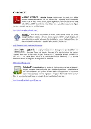 ▪OFIMÀTICA:

             ADOBE READER: L'Adobe Reader (anteriorment conegut com Adobe
           Acrobat Reader) és una eina per a la visualització i impressió de documents en
           format PDF. A més, permet cercar, signar digitalment, verificar i col·laborar amb
           ells. El format PDF és el format més utilitzat per a visualitzar documents d'igual
manera a com els veuríem en versió impresa.

http://adobe-reader.softonic.com/

             BEAN: El Bean és un processador de textos petit i senzill, pensat per a una
             escriptura eficient, pràctica i còmode. S'inicia ràpidament, té recompte de paraules
             automàtic i és agradable a la vista. Per instal·lar-lo, moveu l'aplicació 'Bean' del
            directori que es crear en obrir l'arxiu ZIP a la carpeta d'Aplicacions.

http://bean.softonic.com/mac/descargar

                    DIA: El Dia és un programa de creació de diagrames que és addient per
                       dissenyar fluxos de treball, dissenys URL, configuracions de xarxes,
circuits o altres tipus de diagrames en dues dimensions. Es compatible amb els formats EPS,
SVG, DXF, CGM, WMF, PNG, JPEG, VDX (format del Visio de Microsoft). El Dia és una
alternativa al Visio, el programa de diagrames de Microsoft.

http://dia.softonic.com/

              GNUCASH: El GnuCash és un gestor de finances personal i per a la petita i
               mitjana empresa, lliure i disponible per a diverses plataformes. Dissenyat per a
               ser utilitzat de forma fàcil, potent i flexible, el GnuCash permet fer un seguiment
               dels nostres comptes, accions, ingressos i despeses. Tan ràpid i intuïtiu com un
llibre de comptabilitat, està basat en principis de comptabilitat professionals.

http://gnucash.softonic.com/descargar
 