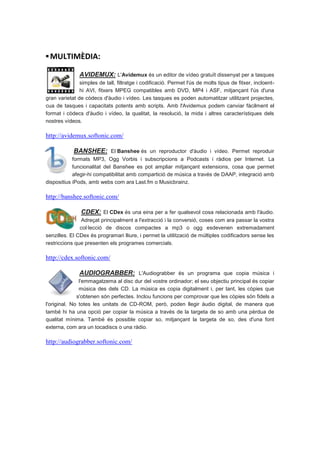 ▪ MULTIMÈDIA:

               AVIDEMUX: L'Avidemux és un editor de vídeo gratuït dissenyat per a tasques
               simples de tall, filtratge i codificació. Permet l'ús de molts tipus de fitxer, incloent-
               hi AVI, fitxers MPEG compatibles amb DVD, MP4 i ASF, mitjançant l'ús d'una
gran varietat de còdecs d'àudio i vídeo. Les tasques es poden automatitzar utilitzant projectes,
cua de tasques i capacitats potents amb scripts. Amb l'Avidemux podem canviar fàcilment el
format i còdecs d'àudio i vídeo, la qualitat, la resolució, la mida i altres característiques dels
nostres vídeos.

http://avidemux.softonic.com/

             BANSHEE: El Banshee és un reproductor d'àudio i vídeo. Permet reproduir
            formats MP3, Ogg Vorbis i subscripcions a Podcasts i ràdios per Internet. La
            funcionalitat del Banshee es pot ampliar mitjançant extensions, cosa que permet
            afegir-hi compatibilitat amb compartició de música a través de DAAP, integració amb
dispositius iPods, amb webs com ara Last.fm o Musicbrainz.

http://banshee.softonic.com/

                CDEX: El CDex és una eina per a fer qualsevol cosa relacionada amb l'àudio.
               Adreçat principalment a l'extracció i la conversió, coses com ara passar la vostra
               col·lecció de discos compactes a mp3 o ogg esdevenen extremadament
senzilles. El CDex és programari lliure, i permet la utilització de múltiples codificadors sense les
restriccions que presenten els programes comercials.

http://cdex.softonic.com/

               AUDIOGRABBER: L'Audiograbber és un programa que copia música i
               l'emmagatzema al disc dur del vostre ordinador; el seu objectiu principal és copiar
               música des dels CD. La música es copia digitalment i, per tant, les còpies que
              s'obtenen són perfectes. Inclou funcions per comprovar que les còpies són fidels a
l'original. No totes les unitats de CD-ROM, però, poden llegir àudio digital, de manera que
també hi ha una opció per copiar la música a través de la targeta de so amb una pèrdua de
qualitat mínima. També és possible copiar so, mitjançant la targeta de so, des d'una font
externa, com ara un tocadiscs o una ràdio.

http://audiograbber.softonic.com/
 