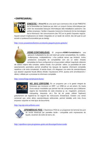 ▪ EMPRESARIAL:
                  EINESTIC: L'EinesTIC és una acció que s’emmarca dins el pla PIMESTIC
                 de la Generalitat de Catalunya per oferir un conjunt d’eines informàtiques per
                 cobrir les necessitats bàsiques informàtiques dels treballadors autònoms i les
                 petites empreses i facilitar d’aquesta manera la introducció de les tecnologies
                 de la informació i les comunicacions (les TIC) en la gestió d’aquests negocis.
Aquest conjunt d’aplicacions es troben integrades en un tauler de control, des del qual es pot
accedir a qualsevol funcionalitat que es desitgi.

http://www.joseantonioherrero.es/einestic-paquete-pyme-gratuito/



                  KEME-CONTABILIDAD:                   El programa KEME-Contabilidad és una
                      aplicació multiplataforma de codi obert per portar comptabilitats. És multilloc,
                      multiempresa, multiplataforma i s'ha publicat sense cap limitació. Inclou
                      prestacions avançades de comptabilitat com ara un editor d'estats
                     comptables de lliure configuració en el que podem utilitzar magnituds referents
als saldos mitjans dels comptes, saldos inicials, d'un període i altres. La possibilitat de crear
assentaments automàtics permet simplificar les tasques de registrar informació comptable
repetitiva o de certa complexitat. A banda d'això, s'hi afegeixen una sèrie de característiques
que abasten aspectes fiscals (llibres oficials i liquidacions d'IVA, ajustos amb amortitzacions i
altres) i utilitats per a processar la informacio comptable.

http://sourceforge.net/projects/keme/

                     NG 2012 ERP/CRM: És un programa per a la gestió integral de
                    l’empresa que incorpora un ERP i un CRM en un sol entorn. Es tracta
                    d'una solució modulable que permet triar els components que s'utilitzaran
                    segons les necessitats de cada empresa (p. ex. magatzem, producció,
                    màrqueting, tresoreria, etc.) Per tal de poder utilitzar l'aplicació
gratuïtament cal registrar-se tot seguint les instruccions d'instal·lació. Existeix una versió
comercial que, entre altres característiques addicionals, permet treballar amb més d'una
empresa i exportar en més tipus de documents.

http://ng-erp-crm.softonic.com/

             OPENBRAVO POS: L'Openbravo POS és un programari de terminal de punt
                de venda dissenyat per pantalles tàctils i compatible amb impressores de
                tiquets, escàners de codis de barra, etc.




http://openbravo-pos.programas-gratis.net/descargar#estasviendo
 
