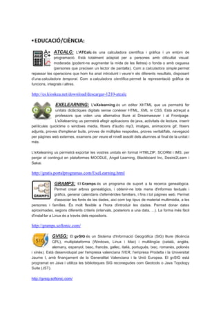 ▪ EDUCACIÓ/CIÈNCIA:
              ATCALC: L'ATCalc és una calculadora científica i gràfica i un entorn de
              programació. Està totalment adaptat per a persones amb dificultat visual:
              moderada (podent-ne augmentar la mida de les lletres) o fonda o amb ceguesa
              (persones que precisen un lector de pantalla). Com a calculadora simple permet
repassar les operacions que hom ha anat introduint i veure’n els diferents resultats, disposant
d’una calculadora temporal. Com a calculadora científica permet la representació gràfica de
funcions, integrals i altres.

http://es.kioskea.net/download/descargar-1210-atcalc

               EXELEARNING: L'eXelearning és un editor XHTML que us permetrà fer
               unitats didàctiques digitals sense conèixer HTML, XML ni CSS. Està adreçat a
               professors que volen una alternativa lliure al Dreamweaver i al Frontpage.
               L'eXelearning us permetrà afegir aplicacions de java, activitats de lectura, inserir
pel·licules quicktime o windows media, fitxers d'àudio mp3, imatges, animacions gif, fitxers
adjunts, proves d'emplenar buits, proves de múltiples respostes, proves veritat/fals, navegació
per pàgines web externes, examens per veure el nivell assolit dels alumnes al final de la unitat i
més.

L'eXeleaning us permetrà exportar les vostres unitats en format HTMLZIP, SCORM i IMS, per
penjar el contingut en plataformes MOODLE, Angel Learning, Blackboard Inc, Desire2Learn i
Sakai.

http://gratis.portalprogramas.com/ExeLearning.html

              GRAMPS: El Gramps és un programa de suport a la recerca genealògica.
                Permet crear arbres genealògics, i obtenir-ne tota mena d'informes textuals i
                gràfics, generar calendaris d'efemèrides familiars, i fins i tot pàgines web. Permet
                d'associar les fonts de les dades, així com top tipus de material multimèdia, a les
persones i famílies. És molt flexible a l'hora d'introduir les dades. Permet donar dates
aproximades, segons diferents criteris (intervals, posteriors a una data, ...). La forma més fàcil
d'instal·lar a Linux és a través dels repositoris.

http://gramps.softonic.com/

             GVISG: El gvSIG és un Sistema d'Informació Geogràfica (SIG) lliure (llicència
             GPL), multiplataforma (Windows, Linux i Mac) i multilingüe (català, anglès,
             alemany, espanyol, basc, francès, gallec, italià, portugués, txec, romanès, polonès
i xinès). Està desenvolupat per l'empresa valenciana IVER, l'empresa Prodelta i la Universitat
Jaume I, amb finançament de la Generalitat Valenciana i la Unió Europea. El gvSIG està
programat en Java i utilitza les biblioteques SIG reconegudes com Geotools o Java Topology
Suite (JST).

http://gvsig.softonic.com/
 