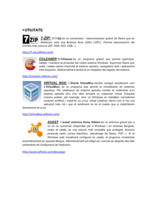 ▪ UTILITATS:
               7-ZIP:    El 7-Zip és un compressor i descompressor gratuït de fitxers que es
              distribueix sota una llicència lliure (GNU LGPL). Permet descomprimir els
formats més comuns (ZIP, RAR, ISO, CAB...).

http://7-zip.softonic.com/

              CCLEANER:El CCleaner és un programa gratuït que permet optimitzar,
              netejar i mantenir la privacitat del vostre sistema Windows. Suprimeix fitxers poc
              usats i neteja rastres d'activitat al sistema operatiu, navegadors web i aplicacions
              més freqüents. Addicionalment també té un netejador del registre del sistema.

http://ccleaner.softonic.com/

                  VIRTUAL BOX: L'Oracle VirtualBox (també conegut simplement com
                  a VirtualBox) és un programa que permet la virtualització de sistemes
                  operatius. Per vitalització de sistema operatiu s'entén la instal·lació d'un
                  sistema operatiu dins d'un altre emulant un maquinari virtual. D'aquest
                  manera podem, per exemple, tenir un Windows on treballem normalment
                  (sistema amfitrió) i instal·lar un Linux virtual (sistema client) com si fos una
                  aplicació més, tot i que el rendiment no és el mateix que si instal·léssim
directament el Linux.

http://virtualbox.softonic.com/

                     AVAST: L'avast! antivirus Home Edition és un antivirus gratuït per a
                    un ús no comercial. Disponible per a Windows i en diverses llengües,
                    inclòs el català, és una solució molt completa que protegeix diversos
                    protocols (web, correu electrònic, descàrrega de fitxers, P2P...). Si el
                    Windows està inicialment configurat en català, el programa s'instal·larà
automàticament en aquesta llengua. Alternativament pot afegir-se i canviar-se després des dels
paràmetres de configuració de l'aplicació.

http://avast.softonic.com/descargar
 