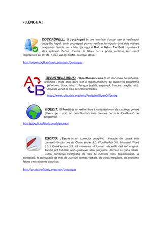 ▪LLENGUA:



               COCOASPELL: El CocoAspell és una interfície d'usuari per al verificador
              ortogràfic Aspell. Amb cocoaspell podreu verificar l'ortografia dins dels vostres
              programes favorits per a Mac, ja sigui el Mail, el Safari, TextEdit o qualsevol
              altra aplicació Cocoa. També té filtres per a poder verificar text escrit
directament en HTML, TeX o LaTeX, SGML, texinfo i altres.

http://cocoaspell.softonic.com/mac/descargar



                  OPENTHESAURUS: L'Openthesaurus-ca és un diccionari de sinònims,
                 antònims i mots afins lliure per a l'OpenOffice.org de qualsevol plataforma
                   (Windows, Linux, Mac) i llengua (català, espanyol, francès, anglès, etc).
                   Aquesta versió té més de 5.000 entrades.

                    http://www.softcatala.org/wiki/Projectes/OpenOffice.org



                  POEDIT: El Poedit és un editor lliure i multiplataforma de catàlegs gettext
                  (fitxers .po i .pot), un dels formats més comuns per a la localització de
                 programari.

http://poedit.softonic.com/descargar



                 ESCRIU: L'Escriu és un corrector ortogràfic i sintàctic de català amb
                  connexió directa des de Claris Works 4.0, WordPerfect 3.0, Microsoft Word
                  6.0, i QuarkXpress 3.3, tot mantenint el format i els estils del text original.
                  També pot treballar amb qualsevol altre programa utilitzant el porta retalls.
                  Escriu comprova l'ortografia de més de 200.000 mots, l'apostrofació, la
contracció, la conjugació de més de 300.000 formes verbals, els verbs irregulars, els pronoms
febles o els accents diacrítics.

http://escriu.softonic.com/mac/descargar
 