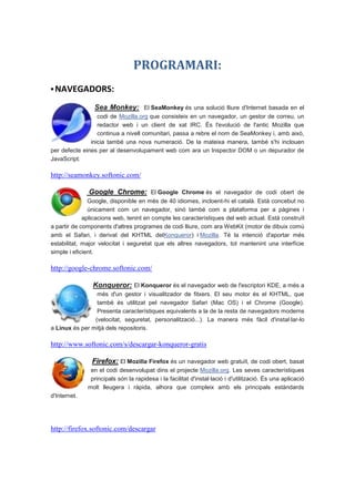 PROGRAMARI:
▪ NAVEGADORS:

                Sea Monkey: El SeaMonkey és una solució lliure d'Internet basada en el
                  codi de Mozilla.org que consisteix en un navegador, un gestor de correu, un
                  redactor web i un client de xat IRC. És l'evolució de l'antic Mozilla que
                  continua a nivell comunitari, passa a rebre el nom de SeaMonkey i, amb això,
               inicia també una nova numeració. De la mateixa manera, també s'hi inclouen
per defecte eines per al desenvolupament web com ara un Inspector DOM o un depurador de
JavaScript.

http://seamonkey.softonic.com/

              Google Chrome: El Google Chrome és el navegador de codi obert de
               Google, disponible en més de 40 idiomes, incloent-hi el català. Està concebut no
               únicament com un navegador, sinó també com a plataforma per a pàgines i
             aplicacions web, tenint en compte les característiques del web actual. Està construït
a partir de components d'altres programes de codi lliure, com ara WebKit (motor de dibuix comú
amb el Safari, i derivat del KHTML delKonqueror) i Mozilla. Té la intenció d'aportar més
estabilitat, major velocitat i seguretat que els altres navegadors, tot mantenint una interfície
simple i eficient.

http://google-chrome.softonic.com/

                Konqueror: El Konqueror és el navegador web de l'escriptori KDE, a més a
                 més d'un gestor i visualitzador de fitxers. El seu motor és el KHTML, que
                 també és utilitzat pel navegador Safari (Mac OS) i el Chrome (Google).
                 Presenta característiques equivalents a la de la resta de navegadors moderns
                (velocitat, seguretat, personalització...). La manera més fàcil d'instal·lar-lo
a Linux és per mitjà dels repositoris.

http://www.softonic.com/s/descargar-konqueror-gratis

               Firefox: El Mozilla Firefox és un navegador web gratuït, de codi obert, basat
               en el codi desenvolupat dins el projecte Mozilla.org. Les seves característiques
               principals són la rapidesa i la facilitat d'instal·lació i d'utilització. És una aplicació
              molt lleugera i ràpida, alhora que compleix amb els principals estàndards
d'Internet.




http://firefox.softonic.com/descargar
 