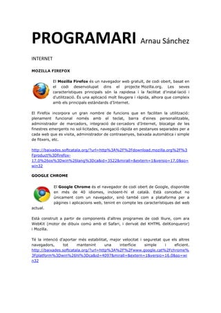 PROGRAMARI Arnau Sánchez
INTERNET
MOZILLA FIREFOX
El Mozilla Firefox és un navegador web gratuït, de codi obert, basat en
el codi desenvolupat dins el projecte Mozilla.org. Les seves
característiques principals són la rapidesa i la facilitat d'instal·lació i
d'utilització. És una aplicació molt lleugera i ràpida, alhora que compleix
amb els principals estàndards d'Internet.
El Firefox incorpora un gran nombre de funcions que en faciliten la utilització:
plenament funcional només amb el teclat, barra d'eines personalitzable,
administrador de marcadors, integració de cercadors d'Internet, blocatge de les
finestres emergents no sol·licitades, navegació ràpida en pestanyes separades per a
cada web que es visita, administrador de contrasenyes, baixada automàtica i simple
de fitxers, etc.
http://baixades.softcatala.org/?url=http%3A%2F%2Fdownload.mozilla.org%2F%3
Fproduct%3Dfirefox-
17.0%26os%3Dwin%26lang%3Dca&id=3522&mirall=&extern=1&versio=17.0&so=
win32
GOOGLE CHROME
El Google Chrome és el navegador de codi obert de Google, disponible
en més de 40 idiomes, incloent-hi el català. Està concebut no
únicament com un navegador, sinó també com a plataforma per a
pàgines i aplicacions web, tenint en compte les característiques del web
actual.
Està construït a partir de components d'altres programes de codi lliure, com ara
WebKit (motor de dibuix comú amb el Safari, i derivat del KHTML delKonqueror)
i Mozilla.
Té la intenció d'aportar més estabilitat, major velocitat i seguretat que els altres
navegadors, tot mantenint una interfície simple i eficient.
http://baixades.softcatala.org/?url=http%3A%2F%2Fwww.google.cat%2Fchrome%
3Fplatform%3Dwin%26hl%3Dca&id=4097&mirall=&extern=1&versio=16.0&so=wi
n32
 