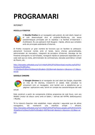 PROGRAMARI
INTERNET
MOZILLA FIREFOX
El Mozilla Firefox és un navegador web gratuït, de codi obert, basat en
el codi desenvolupat dins el projecte Mozilla.org. Les seves
característiques principals són la rapidesa i la facilitat d'instal·lació i
d'utilització. És una aplicació molt lleugera i ràpida, alhora que compleix
amb els principals estàndards d'Internet.
El Firefox incorpora un gran nombre de funcions que en faciliten la utilització:
plenament funcional només amb el teclat, barra d'eines personalitzable,
administrador de marcadors, integració de cercadors d'Internet, blocatge de les
finestres emergents no sol·licitades, navegació ràpida en pestanyes separades per a
cada web que es visita, administrador de contrasenyes, baixada automàtica i simple
de fitxers, etc.
http://baixades.softcatala.org/?url=http%3A%2F%2Fdownload.mozilla.org%2F%3
Fproduct%3Dfirefox-
17.0%26os%3Dwin%26lang%3Dca&id=3522&mirall=&extern=1&versio=17.0&so=
win32
GOOGLE CHROME
El Google Chrome és el navegador de codi obert de Google, disponible
en més de 40 idiomes, incloent-hi el català. Està concebut no
únicament com un navegador, sinó també com a plataforma per a
pàgines i aplicacions web, tenint en compte les característiques del web
actual.
Està construït a partir de components d'altres programes de codi lliure, com ara
WebKit (motor de dibuix comú amb el Safari, i derivat del KHTML delKonqueror)
i Mozilla.
Té la intenció d'aportar més estabilitat, major velocitat i seguretat que els altres
navegadors, tot mantenint una interfície simple i eficient.
http://baixades.softcatala.org/?url=http%3A%2F%2Fwww.google.cat%2Fchrome%
3Fplatform%3Dwin%26hl%3Dca&id=4097&mirall=&extern=1&versio=16.0&so=wi
n32
 