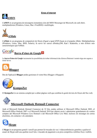 Eines d’internet
AMSN
L'aMSN és un programa de missatgeria instantània clon del MSN Messenger de Microsoft, de codi obert,
multiplataforma (Windows, Linux, Mac i FreeBSD) i multilingüe.
AMule
L'aMule és un programa de compartició de fitxers d'igual a igual (P2P) basat en el popular eMule. Multiplataforma
(Windows, Linux, Mac, BSD, Solaris), fa servir les xarxes eDonkey200, Kad i Kademlia, a més d'oferir més
característiques que l'eMule.
Barra d'eines de Google
La barra d'eines de Google incrementa les possibilitats de trobar informació des d'arreu d'Internet i només triga uns segons a
instal·lar-se.
Blogger
Des de l'aplicació Blogger podeu gestionar el vostre bloc (blogger o blogspot)
KompoZer
El KompoZer és un sistema complet per a editar pàgines web que combina la gestió de tots els fitxers del lloc web.
Microsoft Outlook Hotmail Connector
Amb el Microsoft Outlook Hotmail Connector de 32 bits, podeu utilitzar el Microsoft Office Outlook 2003, el
Microsoft Office Outlook 2007 o el Microsoft Outlook 2010 per obtenir accés i administrar gratuïtament els vostres
comptes del Microsoft Windows Live Hotmail o del Microsoft Office Live Mail, inclosos els missatges de correu
electrònic, els contactes i els calendaris
Skype
L'Skype és un programa gratuït i senzill que permet fer trucades de veu i videoconferències gratuïtes a qualsevol
usuari de Skype amb una qualitat excel·lent, i trucades de pagament a un preu competitiu a telèfons fixos i mòbils.
 