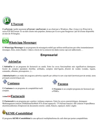 UTorrent
El µTorrent, també anomenat uTorrent i muTorrent, és un client per a Windows, Mac i Linux (via Wine) de la
xarxa P2P BitTorrent. És un dels clients més populars; destaca per la seva gran lleugeresa i pel fet d'estar disponible
en més de 50 llengües.
WhatsApp Messenger
El WhatsApp Messenger és un programa de missatgeria mòbil que utilitza notificacions per rebre instantàniament
missatges, fotos, notes d'àudio i vídeos a través de la connexió de dades (sense cap cost addicional).…
Empresarial
AdrimFac
L'AdrimFac és un programa de facturació en català. Entre les seves funcionalitats més significatives destaquen:
Gestió de compres (pendents d'arribar, arribades, compres intel·ligents...)Gestió de vendes (vendes, tiquets,
comandes, albarans, pressupostos...)...
L'AdrimFacTactil és un mòdul del programa adrimFac específic per utilitzar-lo com a tpv tàctil (terminal punt de venda). seves
principals característiques són.
Contausa
El Contausa és un programa de comptabilitat molt
complet.
Facausa
El Facausa és un complet programa de facturació per
a PIMEs.
Facturació
El Facturació és un programa per a petites i mitjanes empreses. Entre les seves característiques, destaquen:
Multimagatzem (màxim 20)MultitarifesMulti IVA (Estat espanyol) / TVA(Estat francès) i RE (màxim 4 tipus)Banca
electrònicaIdiomes d'impressió de documents externs: català, francès, espanyol, italià i anglès
KEME-Contabilidad
El programa KEME-Contabilidad és una aplicació multiplataforma de codi obert per portar comptabilitats.
 