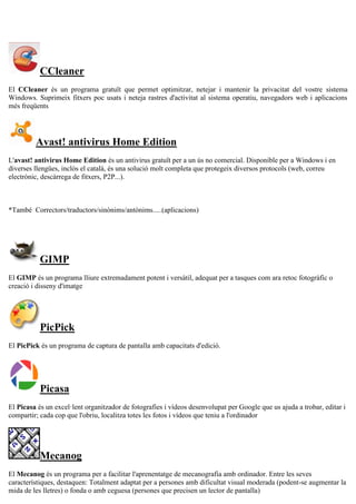 CCleaner
El CCleaner és un programa gratuït que permet optimitzar, netejar i mantenir la privacitat del vostre sistema
Windows. Suprimeix fitxers poc usats i neteja rastres d'activitat al sistema operatiu, navegadors web i aplicacions
més freqüents
Avast! antivirus Home Edition
L'avast! antivirus Home Edition és un antivirus gratuït per a un ús no comercial. Disponible per a Windows i en
diverses llengües, inclòs el català, és una solució molt completa que protegeix diversos protocols (web, correu
electrònic, descàrrega de fitxers, P2P...).
*També Correctors/traductors/sinònims/antònims.....(aplicacions)
GIMP
El GIMP és un programa lliure extremadament potent i versàtil, adequat per a tasques com ara retoc fotogràfic o
creació i disseny d'imatge
PicPick
El PicPick és un programa de captura de pantalla amb capacitats d'edició.
Picasa
El Picasa és un excel·lent organitzador de fotografies i vídeos desenvolupat per Google que us ajuda a trobar, editar i
compartir; cada cop que l'obriu, localitza totes les fotos i vídeos que teniu a l'ordinador
Mecanog
El Mecanog és un programa per a facilitar l'aprenentatge de mecanografia amb ordinador. Entre les seves
característiques, destaquen: Totalment adaptat per a persones amb dificultat visual moderada (podent-se augmentar la
mida de les lletres) o fonda o amb ceguesa (persones que precisen un lector de pantalla)
 